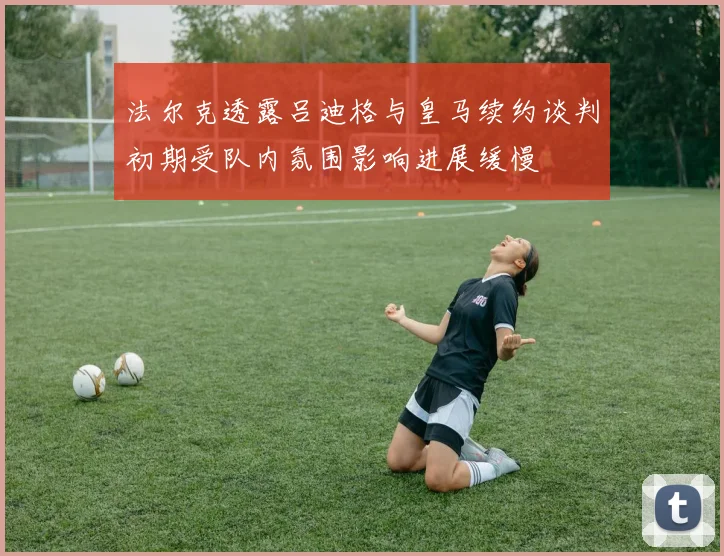 法尔克透露吕迪格与皇马续约谈判初期受队内氛围影响进展缓慢