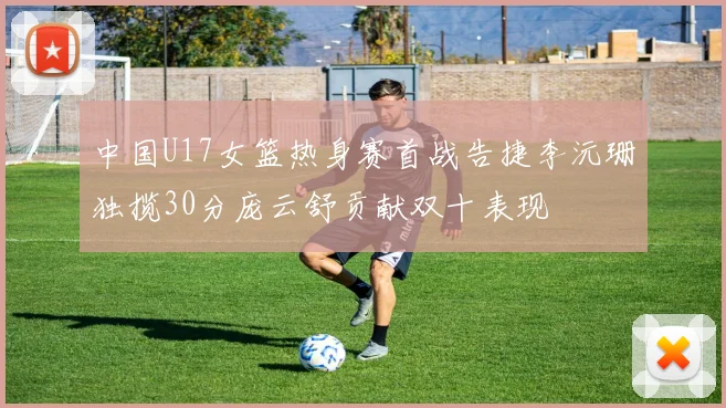 中国U17女篮热身赛首战告捷李沅珊独揽30分庞云舒贡献双十表现