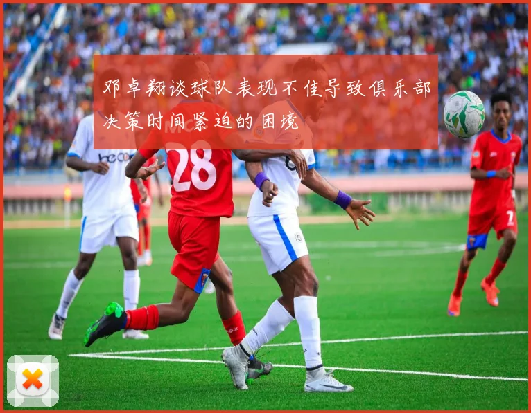 邓卓翔谈球队表现不佳导致俱乐部决策时间紧迫的困境