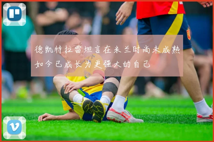 德凯特拉雷坦言在米兰时尚未成熟如今已成长为更强大的自己