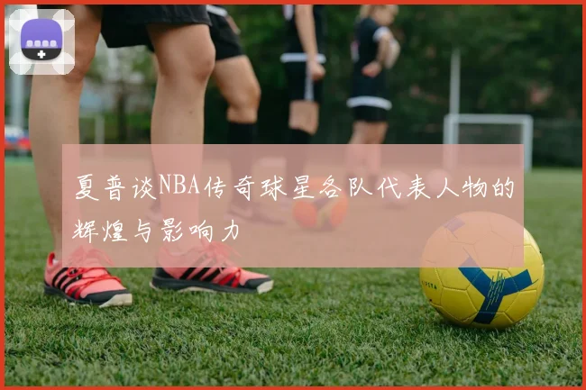 夏普谈NBA传奇球星各队代表人物的辉煌与影响力