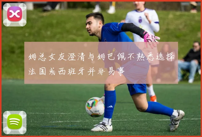 姆总女友澄清与姆巴佩不熟悉选择法国或西班牙并非易事