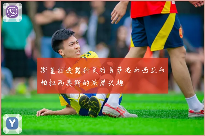 斯基拉透露科莫对贡萨洛加西亚和帕拉西奥斯的浓厚兴趣