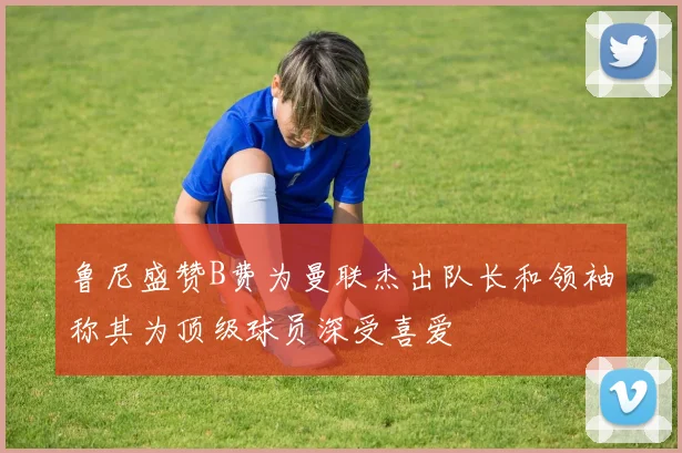 鲁尼盛赞B费为曼联杰出队长和领袖称其为顶级球员深受喜爱