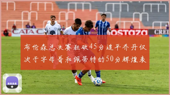 布伦森总决赛狂砍45分追平乔丹仅次于字母哥和佩蒂特的50分辉煌表现