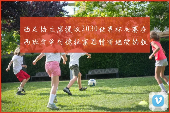 西足协主席提议2030世界杯决赛在西班牙举行德拉富恩特将继续执教国家队