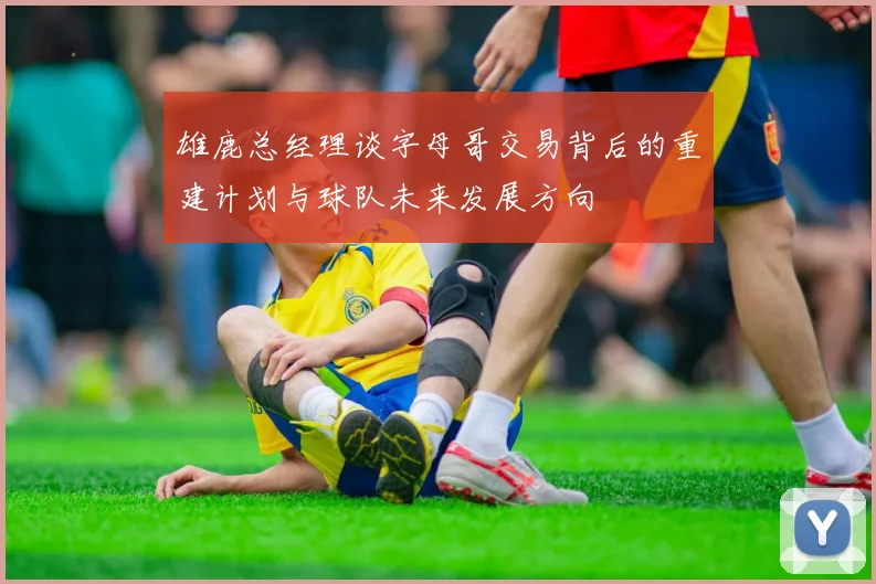 雄鹿总经理谈字母哥交易背后的重建计划与球队未来发展方向