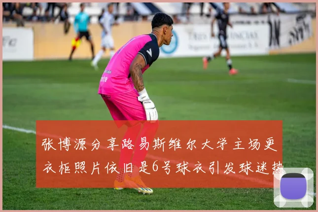 张博源分享路易斯维尔大学主场更衣柜照片依旧是6号球衣引发球迷热议