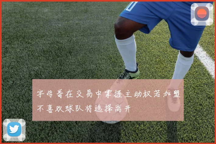 字母哥在交易中掌握主动权若加盟不喜欢球队将选择离开