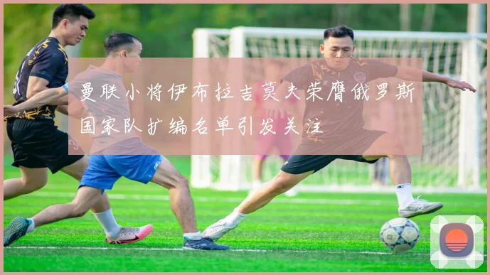 曼联小将伊布拉吉莫夫荣膺俄罗斯国家队扩编名单引发关注