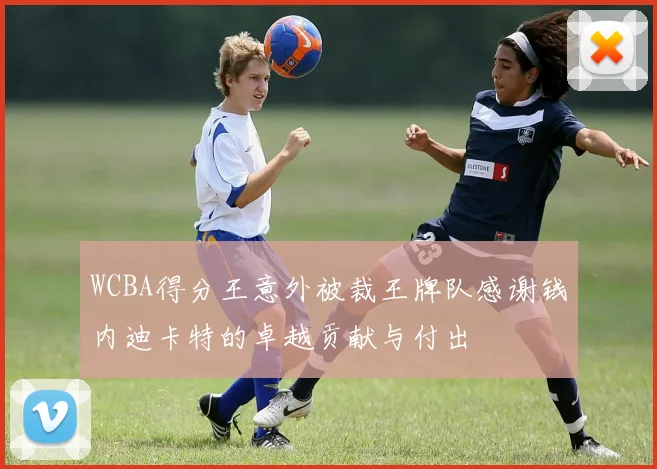 WCBA得分王意外被裁王牌队感谢钱内迪卡特的卓越贡献与付出