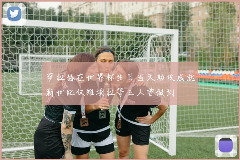 萨拉赫在世界杯生日当天助攻成就新世纪仅维埃拉等三人曾做到