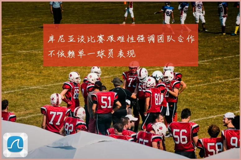 库尼亚谈比赛艰难性强调团队合作不依赖单一球员表现