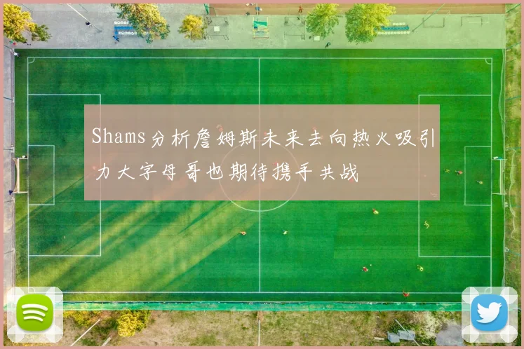 Shams分析詹姆斯未来去向热火吸引力大字母哥也期待携手共战