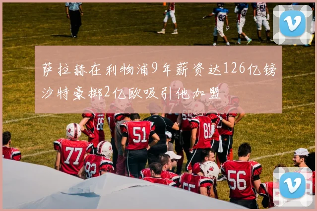 萨拉赫在利物浦9年薪资达126亿镑沙特豪掷2亿欧吸引他加盟
