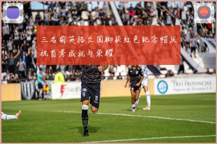 三名前英格兰国脚获红色纪念帽庆祝首秀成就与荣耀