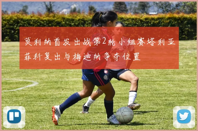 莫利纳首发出战第2轮小组赛塔利亚菲科复出与梅迪纳争夺位置
