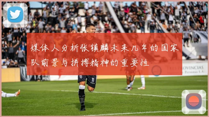 媒体人分析张镇麟未来几年的国家队前景与拼搏精神的重要性