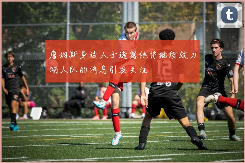 詹姆斯身边人士透露他将继续效力湖人队的消息引发关注